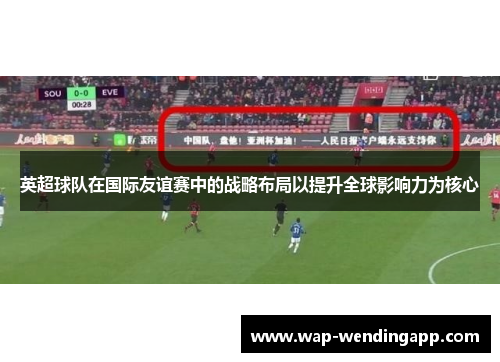 英超球队在国际友谊赛中的战略布局以提升全球影响力为核心