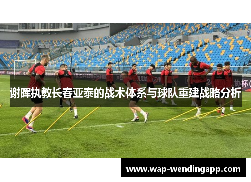 谢晖执教长春亚泰的战术体系与球队重建战略分析