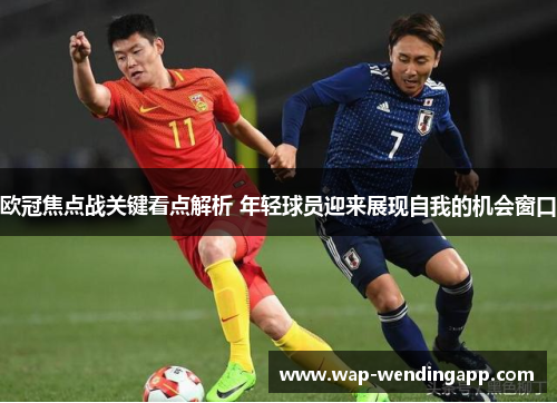 欧冠焦点战关键看点解析 年轻球员迎来展现自我的机会窗口 欧冠焦点战关键看点解析 年轻球员迎来展现自我的机会窗口