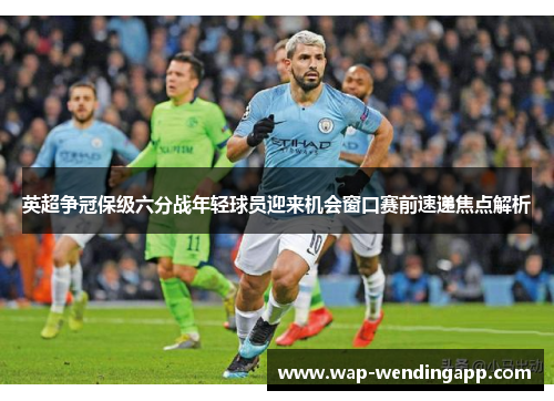 英超争冠保级六分战年轻球员迎来机会窗口赛前速递焦点解析 英超争冠保级六分战年轻球员迎来机会窗口赛前速递焦点解析